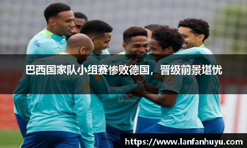 巴西国家队小组赛惨败德国，晋级前景堪忧