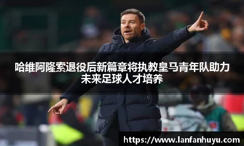 哈维阿隆索退役后新篇章将执教皇马青年队助力未来足球人才培养