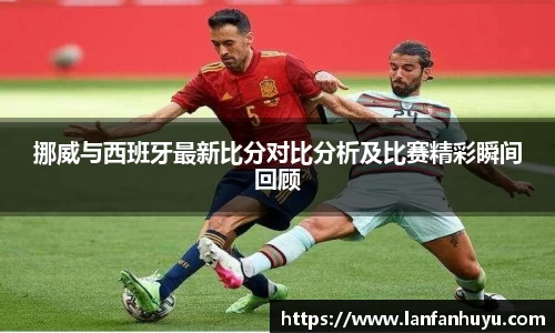 挪威与西班牙最新比分对比分析及比赛精彩瞬间回顾