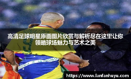 高清足球明星原画图片欣赏与解析尽在这里让你领略球场魅力与艺术之美